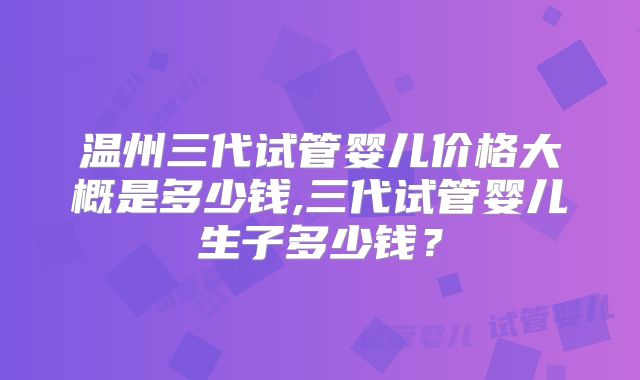 温州三代试管婴儿价格大概是多少钱,三代试管婴儿生子多少钱？