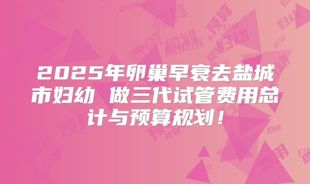 2025年卵巢早衰去盐城市妇幼 做三代试管费用总计与预算规划!