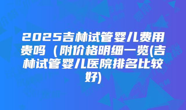 2025吉林试管婴儿费用贵吗（附价格明细一览(吉林试管婴儿医院排名比较好)