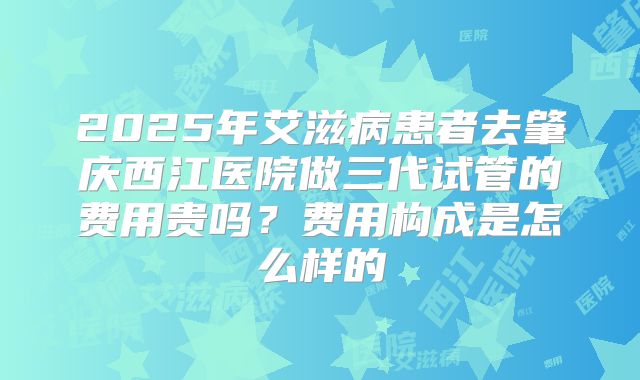 2025年艾滋病患者去肇庆西江医院做三代试管的费用贵吗？费用构成是怎么样的