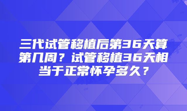 三代试管移植后第36天算第几周?试管移植36天相当于正常怀孕多久?