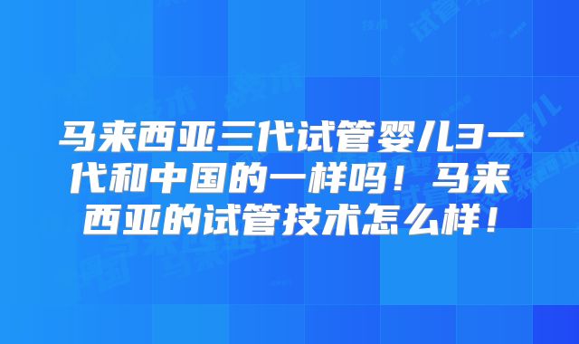 马来西亚三代试管婴儿3一代和中国的一样吗！马来西亚的试管技术怎么样！
