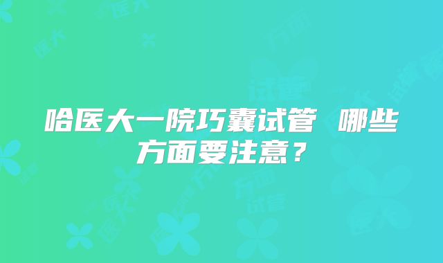 哈医大一院巧囊试管 哪些方面要注意？