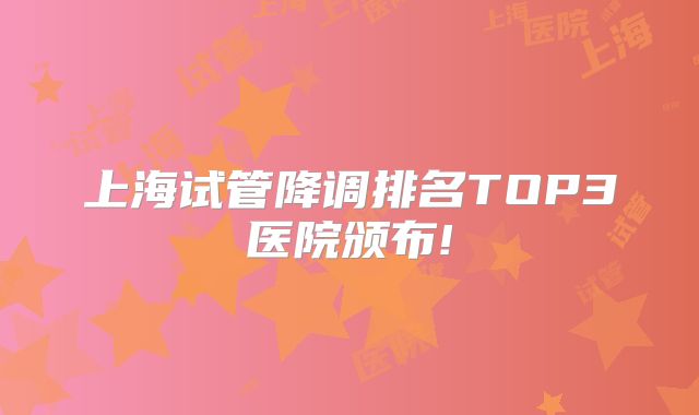 上海试管降调排名TOP3医院颁布!