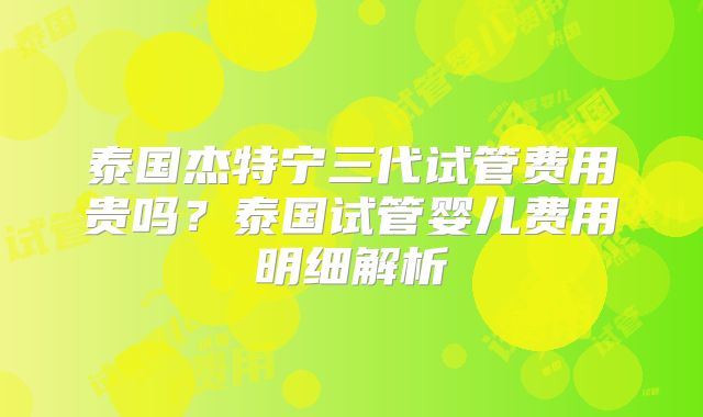 泰国杰特宁三代试管费用贵吗？泰国试管婴儿费用明细解析