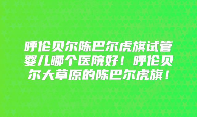 呼伦贝尔陈巴尔虎旗试管婴儿哪个医院好！呼伦贝尔大草原的陈巴尔虎旗！