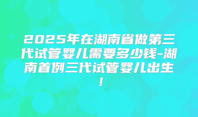 2025年在湖南省做第三代试管婴儿需要多少钱-湖南首例三代试管婴儿出生!
