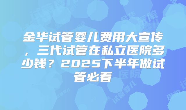 金华试管婴儿费用大宣传，三代试管在私立医院多少钱？2025下半年做试管必看