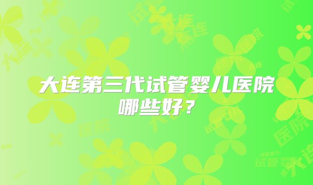 大连第三代试管婴儿医院哪些好?