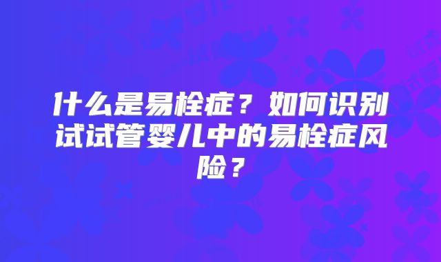 什么是易栓症?如何识别试试管婴儿中的易栓症风险?