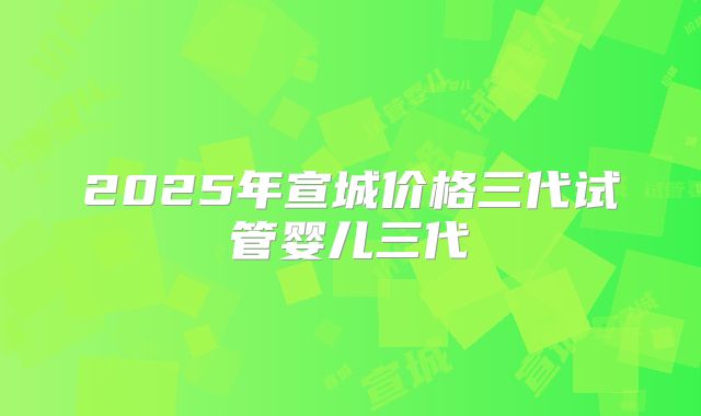 2025年宣城价格三代试管婴儿三代