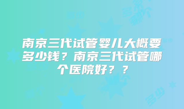 南京三代试管婴儿大概要多少钱?南京三代试管哪个医院好??