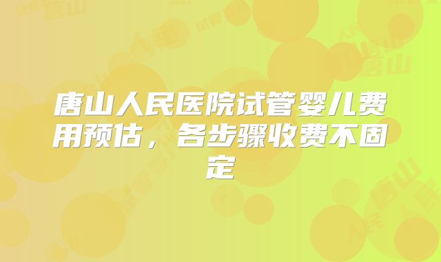 唐山人民医院试管婴儿费用预估，各步骤收费不固定