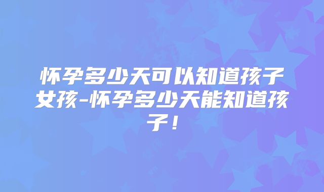 怀孕多少天可以知道孩子女孩-怀孕多少天能知道孩子！