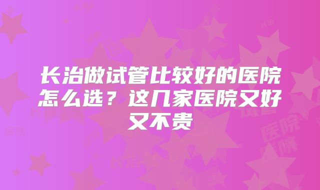 长治做试管比较好的医院怎么选?这几家医院又好又不贵