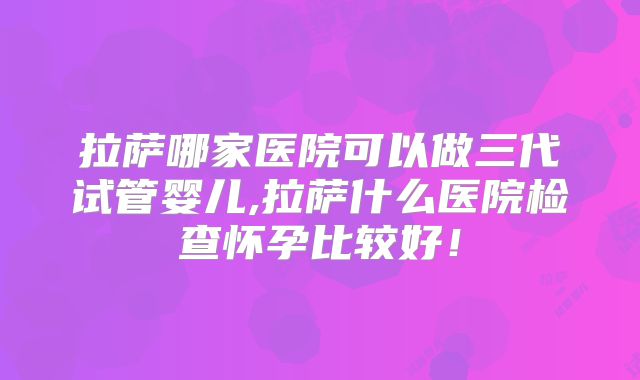 拉萨哪家医院可以做三代试管婴儿,拉萨什么医院检查怀孕比较好！