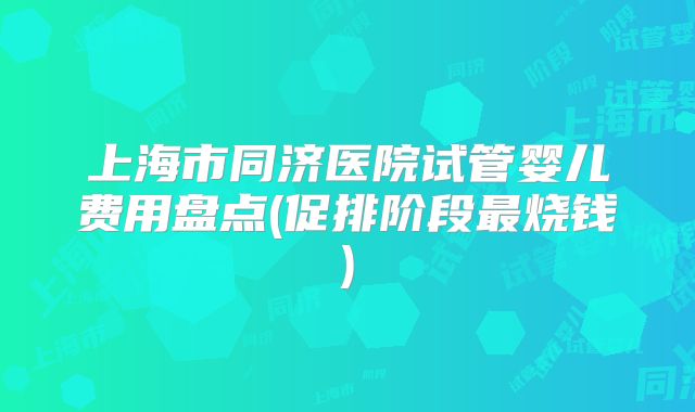 上海市同济医院试管婴儿费用盘点(促排阶段最烧钱)