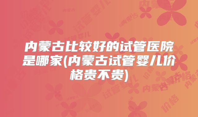 内蒙古比较好的试管医院是哪家(内蒙古试管婴儿价格贵不贵)