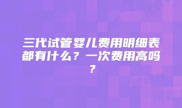 三代试管婴儿费用明细表都有什么?一次费用高吗?