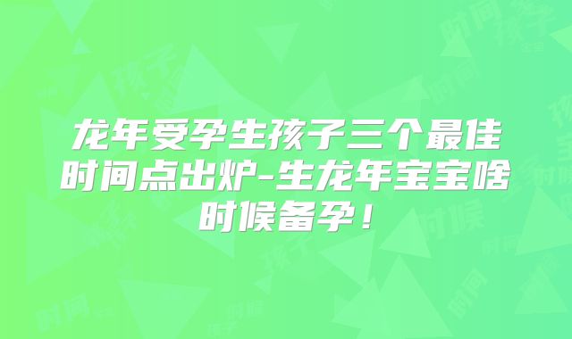 龙年受孕生孩子三个最佳时间点出炉-生龙年宝宝啥时候备孕！