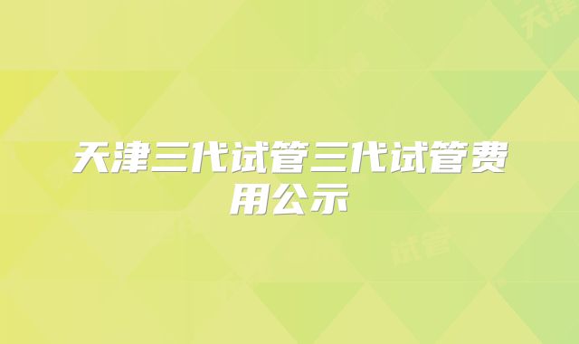 天津三代试管三代试管费用公示