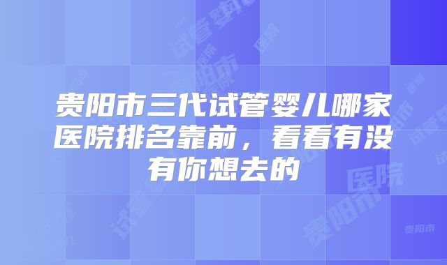 贵阳市三代试管婴儿哪家医院排名靠前，看看有没有你想去的