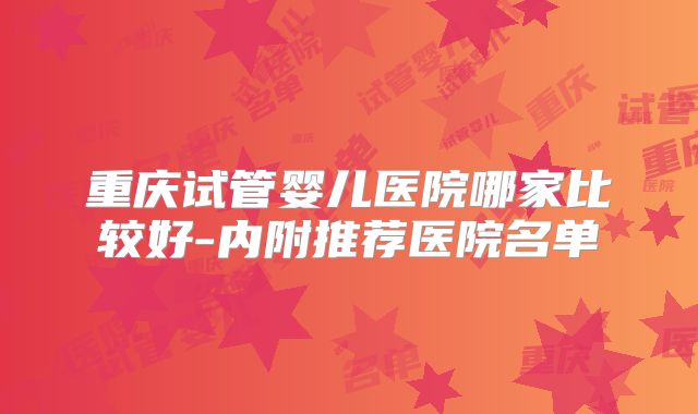 重庆试管婴儿医院哪家比较好-内附推荐医院名单