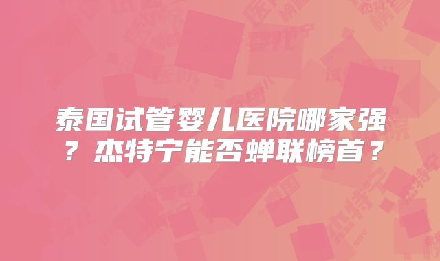 泰国试管婴儿医院哪家强？杰特宁能否蝉联榜首？