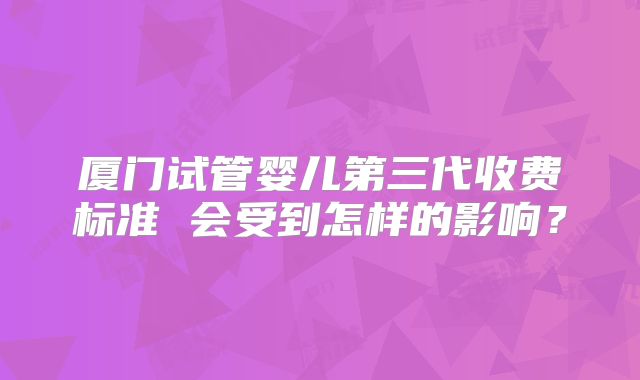 厦门试管婴儿第三代收费标准 会受到怎样的影响？