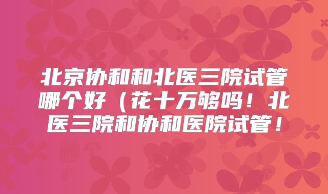 北京协和和北医三院试管哪个好(花十万够吗!北医三院和协和医院试管!