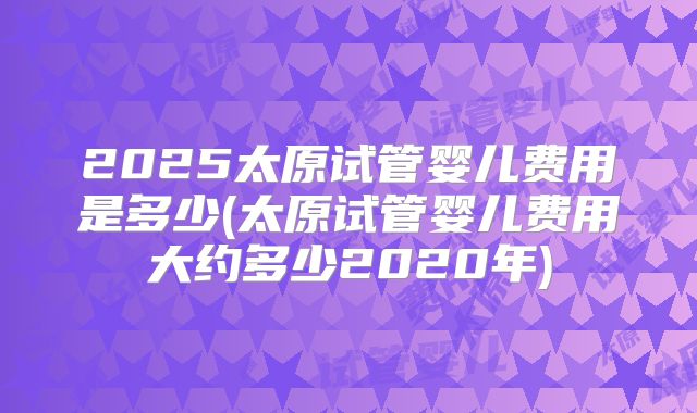 2025太原试管婴儿费用是多少(太原试管婴儿费用大约多少2020年)