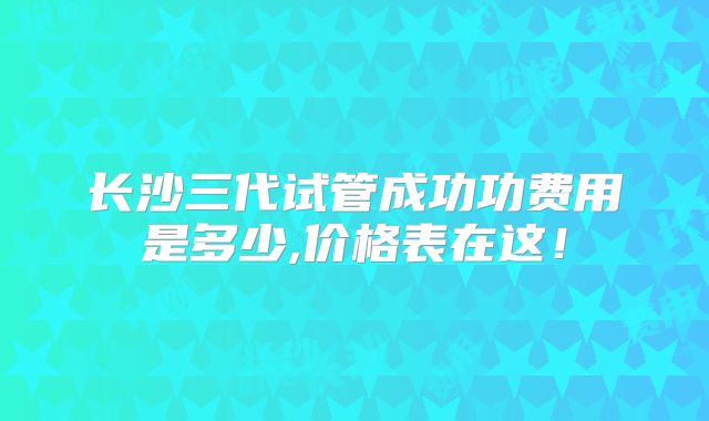长沙三代试管成功功费用是多少,价格表在这！