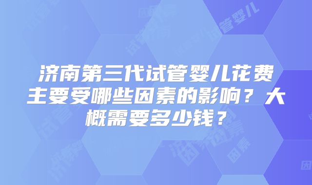 济南第三代试管婴儿花费主要受哪些因素的影响？大概需要多少钱？