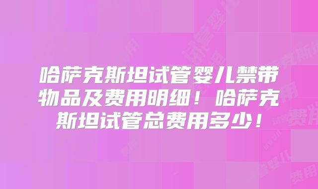 哈萨克斯坦试管婴儿禁带物品及费用明细！哈萨克斯坦试管总费用多少！