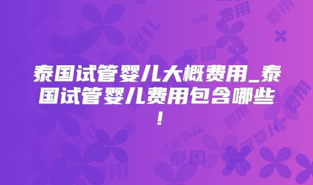 泰国试管婴儿大概费用_泰国试管婴儿费用包含哪些!