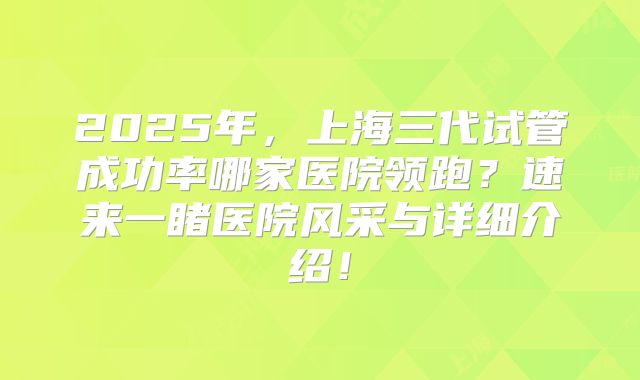 2025年，上海三代试管成功率哪家医院领跑？速来一睹医院风采与详细介绍！