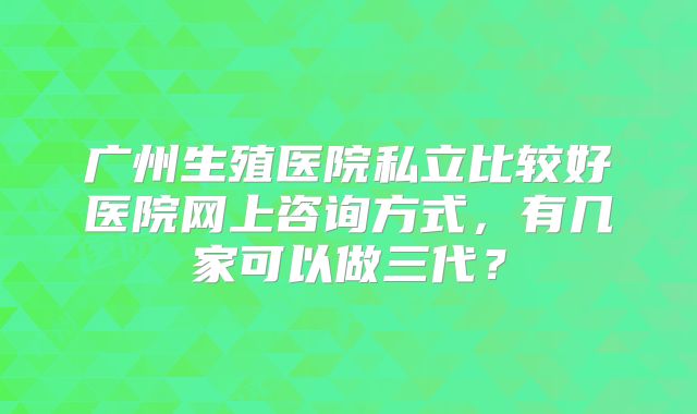 广州生殖医院私立比较好医院网上咨询方式，有几家可以做三代？