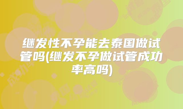 继发性不孕能去泰国做试管吗(继发不孕做试管成功率高吗)