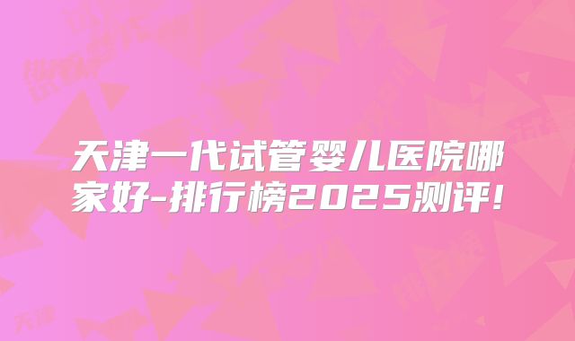 天津一代试管婴儿医院哪家好-排行榜2025测评!