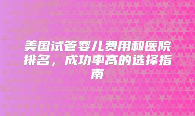 美国试管婴儿费用和医院排名，成功率高的选择指南
