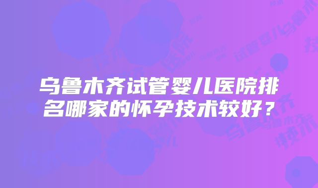 乌鲁木齐试管婴儿医院排名哪家的怀孕技术较好?