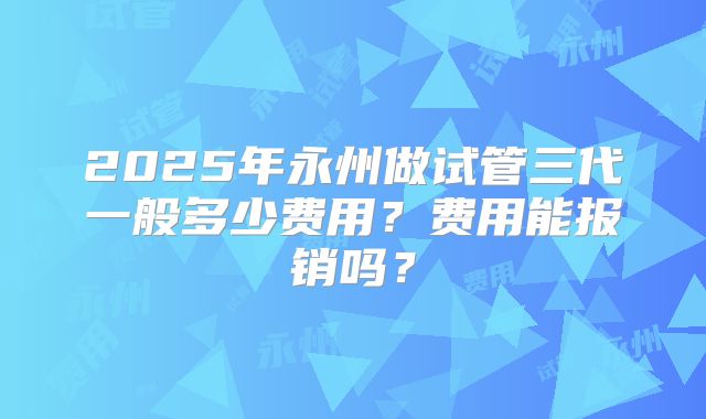 2025年永州做试管三代一般多少费用？费用能报销吗？