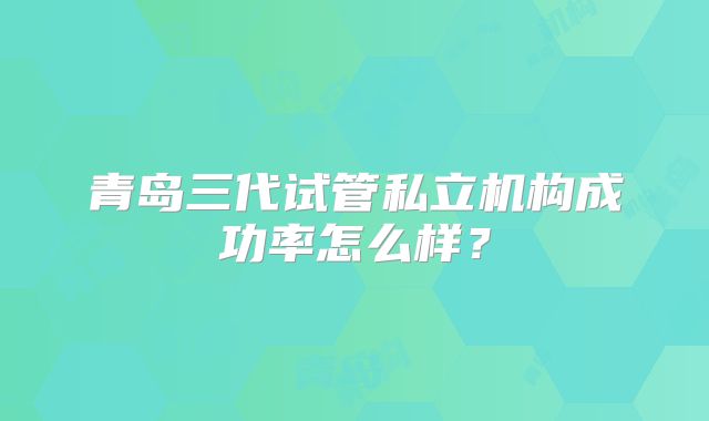 青岛三代试管私立机构成功率怎么样？