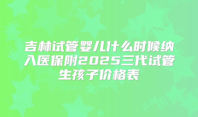 吉林试管婴儿什么时候纳入医保附2025三代试管生孩子价格表