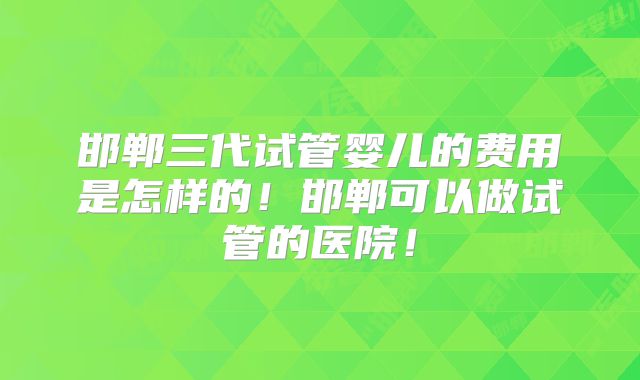 邯郸三代试管婴儿的费用是怎样的！邯郸可以做试管的医院！