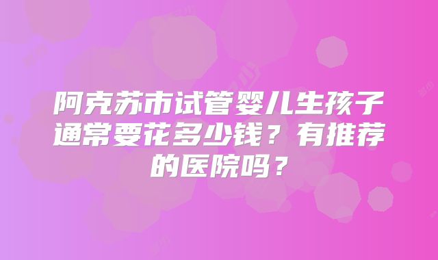 阿克苏市试管婴儿生孩子通常要花多少钱？有推荐的医院吗？