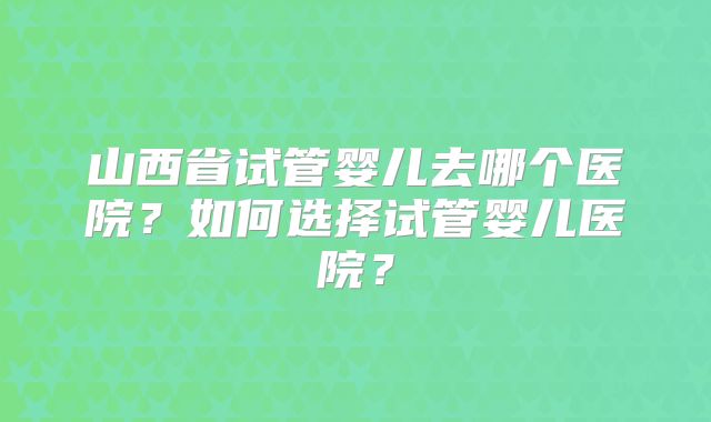 山西省试管婴儿去哪个医院?如何选择试管婴儿医院?
