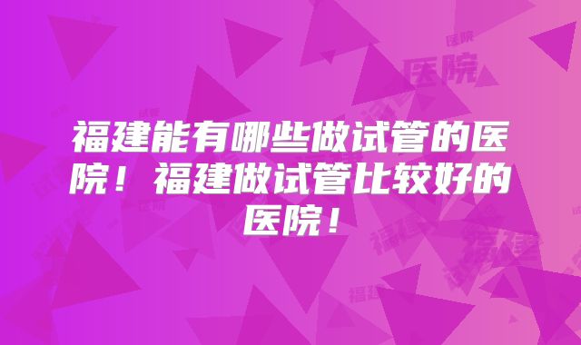 福建能有哪些做试管的医院！福建做试管比较好的医院！