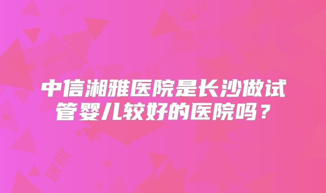 中信湘雅医院是长沙做试管婴儿较好的医院吗?