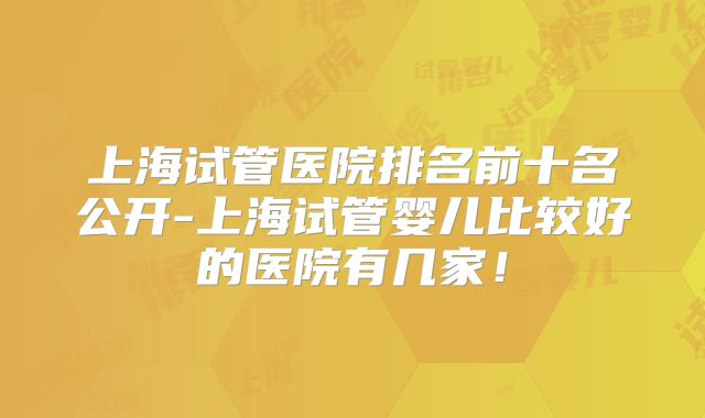 上海试管医院排名前十名公开-上海试管婴儿比较好的医院有几家！